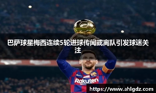 巴萨球星梅西连续5轮进球传闻或离队引发球迷关注