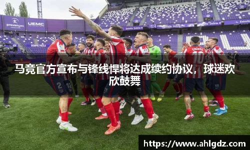 马竞官方宣布与锋线悍将达成续约协议，球迷欢欣鼓舞
