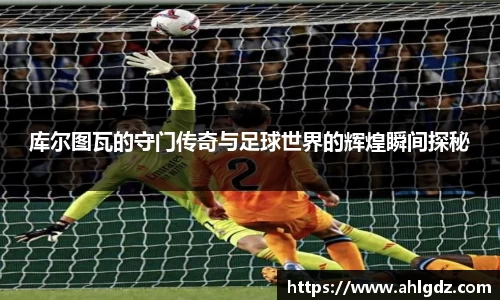 库尔图瓦的守门传奇与足球世界的辉煌瞬间探秘