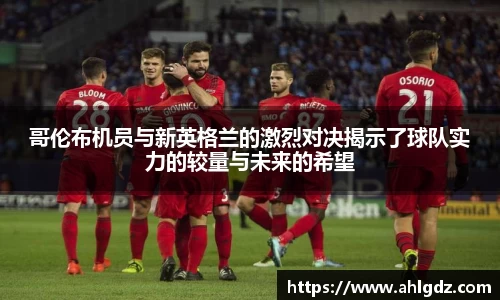 哥伦布机员与新英格兰的激烈对决揭示了球队实力的较量与未来的希望