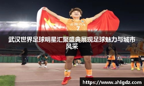 武汉世界足球明星汇聚盛典展现足球魅力与城市风采