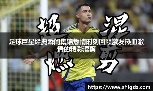 足球巨星经典瞬间集锦燃情时刻回顾激发热血激情的精彩混剪